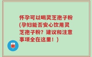 怀孕可以喝灵芝孢子粉(孕妇能否安心饮用灵芝孢子粉？建议和注意事项全在这里！)