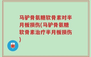 马驴骨氨糖软骨素对半月板损伤(马驴骨氨糖软骨素治疗半月板损伤)
