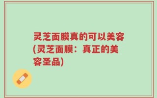 灵芝面膜真的可以美容(灵芝面膜：真正的美容圣品)