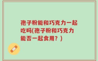 孢子粉能和巧克力一起吃吗(孢子粉和巧克力能否一起食用？)