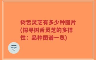 树舌灵芝有多少种图片(探寻树舌灵芝的多样性：品种图谱一览)