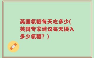 英国氨糖每天吃多少(英国专家建议每天摄入多少氨糖？)
