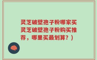 灵芝破壁孢子粉哪家买灵芝破壁孢子粉购买推荐，哪里买最划算？)