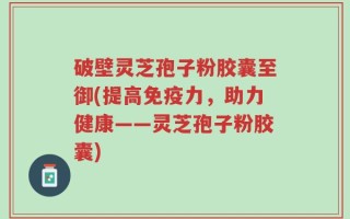 破壁灵芝孢子粉胶囊至御(提高免疫力，助力健康——灵芝孢子粉胶囊)