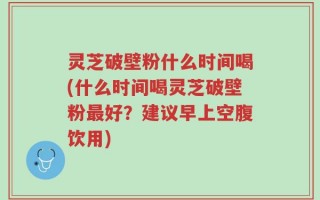 灵芝破壁粉什么时间喝(什么时间喝灵芝破壁粉最好？建议早上空腹饮用)