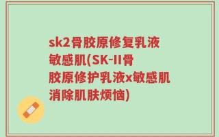 sk2骨胶原修复乳液敏感肌(SK-II骨胶原修护乳液x敏感肌消除肌肤烦恼)