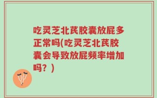 吃灵芝北芪胶囊放屁多正常吗(吃灵芝北芪胶囊会导致放屁频率增加吗？)