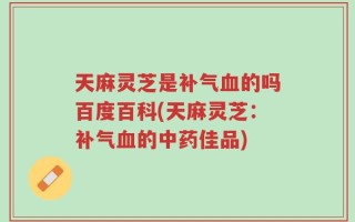天麻灵芝是补气血的吗百度百科(天麻灵芝：补气血的中药佳品)