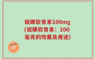硫磺软骨素100mg(硫磺软骨素：100毫克的效果及用途)