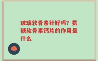 玻璃软骨素针好吗？氨糖软骨素钙片的作用是什么
