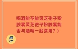 喝酒能不能灵芝孢子粉胶囊灵芝孢子粉胶囊能否与酒精一起食用？)