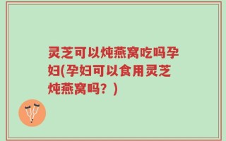 灵芝可以炖燕窝吃吗孕妇(孕妇可以食用灵芝炖燕窝吗？)