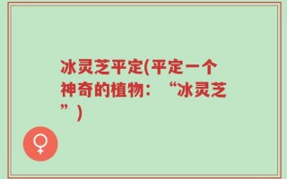 冰灵芝平定(平定一个神奇的植物：“冰灵芝”)
