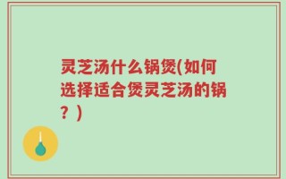 灵芝汤什么锅煲(如何选择适合煲灵芝汤的锅？)