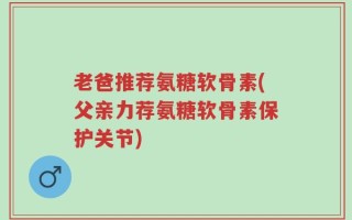 老爸推荐氨糖软骨素(父亲力荐氨糖软骨素保护关节)