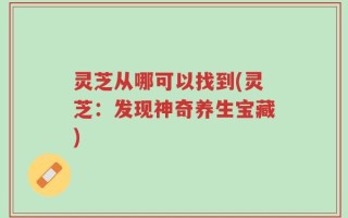 灵芝从哪可以找到(灵芝：发现神奇养生宝藏)