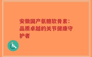 安徽国产氨糖软骨素：品质卓越的关节健康守护者