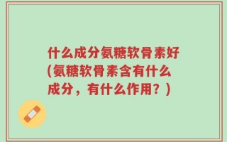 什么成分氨糖软骨素好(氨糖软骨素含有什么成分，有什么作用？)