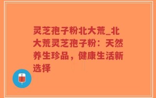 灵芝孢子粉北大荒_北大荒灵芝孢子粉：天然养生珍品，健康生活新选择