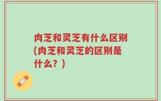 肉芝和灵芝有什么区别(肉芝和灵芝的区别是什么？)