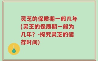 灵芝的保质期一般几年(灵芝的保质期一般为几年？-探究灵芝的储存时间)