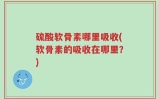 硫酸软骨素哪里吸收(软骨素的吸收在哪里？)