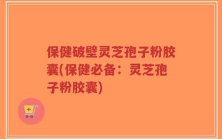 保健破壁灵芝孢子粉胶囊(保健必备：灵芝孢子粉胶囊)