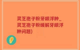灵芝孢子粉牙龈浮肿_灵芝孢子粉缓解牙龈浮肿问题)