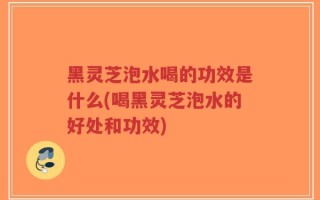 黑灵芝泡水喝的功效是什么(喝黑灵芝泡水的好处和功效)