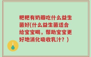 粑粑有奶瓣吃什么益生菌好(什么益生菌适合给宝宝喝，帮助宝宝更好地消化吸收乳汁？)
