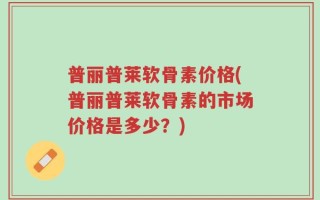 普丽普莱软骨素价格(普丽普莱软骨素的市场价格是多少？)