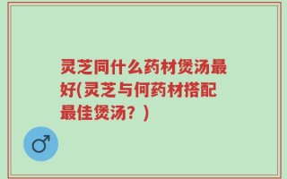 灵芝同什么药材煲汤最好(灵芝与何药材搭配最佳煲汤？)