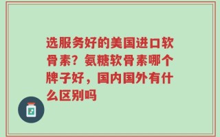 选服务好的美国进口软骨素？氨糖软骨素哪个牌子好，国内国外有什么区别吗
