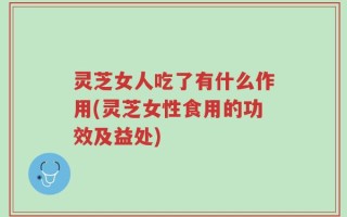 灵芝女人吃了有什么作用(灵芝女性食用的功效及益处)