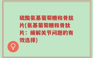 硫酸氨基葡萄糖和骨肽片(氨基葡萄糖和骨肽片：缓解关节问题的有效选择)