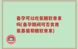 备孕可以吃氨糖软骨素吗(备孕期间可否食用氨基葡萄糖软骨素)