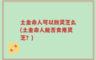 土金命人可以放灵芝么(土金命人能否食用灵芝？)