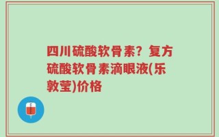 四川硫酸软骨素？复方硫酸软骨素滴眼液(乐敦莹)价格