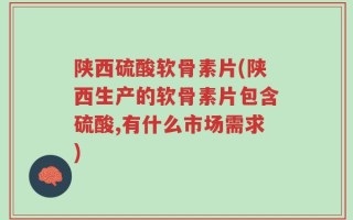 陕西硫酸软骨素片(陕西生产的软骨素片包含硫酸,有什么市场需求)