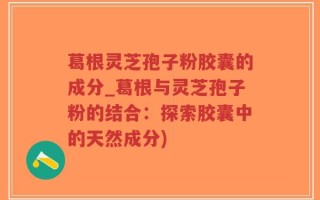 葛根灵芝孢子粉胶囊的成分_葛根与灵芝孢子粉的结合：探索胶囊中的天然成分)