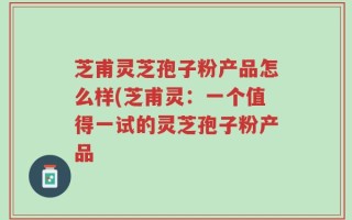 芝甫灵芝孢子粉产品怎么样(芝甫灵：一个值得一试的灵芝孢子粉产品