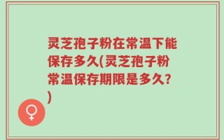 灵芝孢子粉在常温下能保存多久(灵芝孢子粉常温保存期限是多久？)