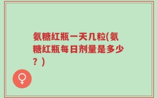 氨糖红瓶一天几粒(氨糖红瓶每日剂量是多少？)