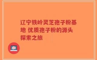辽宁铁岭灵芝孢子粉基地 优质孢子粉的源头探索之旅