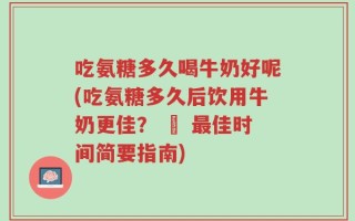 吃氨糖多久喝牛奶好呢(吃氨糖多久后饮用牛奶更佳？ – 最佳时间简要指南)