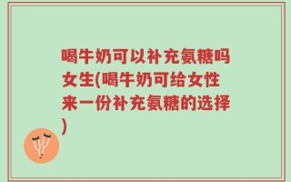 喝牛奶可以补充氨糖吗女生(喝牛奶可给女性来一份补充氨糖的选择)