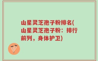 山星灵芝孢子粉排名(山星灵芝孢子粉：排行前列，身体护卫)