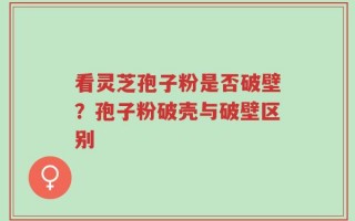 看灵芝孢子粉是否破壁？孢子粉破壳与破壁区别
