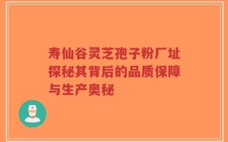 寿仙谷灵芝孢子粉厂址探秘其背后的品质保障与生产奥秘