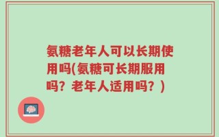 氨糖老年人可以长期使用吗(氨糖可长期服用吗？老年人适用吗？)
